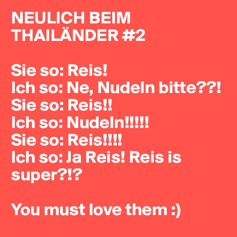 NEULICH BEIM THAILÄNDER #2

Sie so: Reis!
Ich so: Ne, Nudeln bitte??!
Sie so: Reis!!
Ich so: Nudeln!!!!!
Sie so: Reis!!!!
Ich so: Ja Reis! Reis is super?!?

You must love them :)