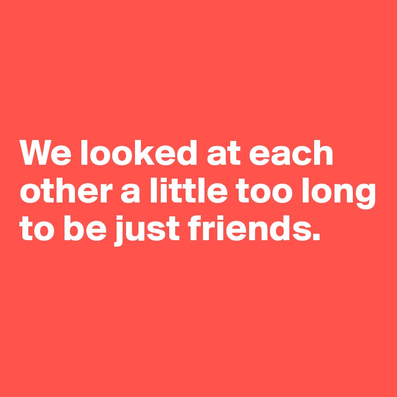 


We looked at each other a little too long to be just friends.


