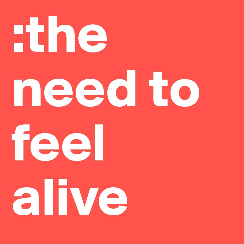 :the need to feel alive 