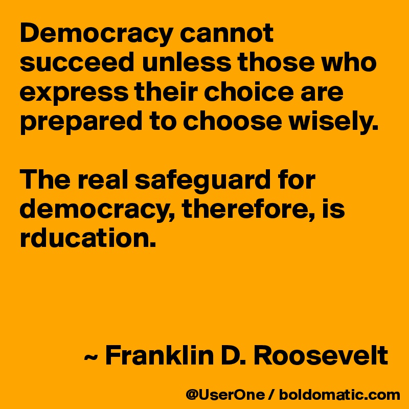 Democracy cannot succeed unless those who express their choice are prepared to choose wisely.

The real safeguard for democracy, therefore, is rducation.



           ~ Franklin D. Roosevelt