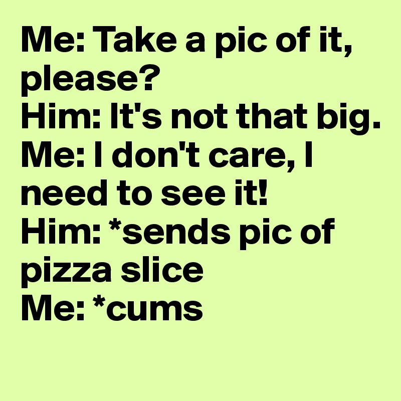 Me: Take a pic of it, please?
Him: It's not that big. 
Me: I don't care, I need to see it!
Him: *sends pic of pizza slice
Me: *cums
