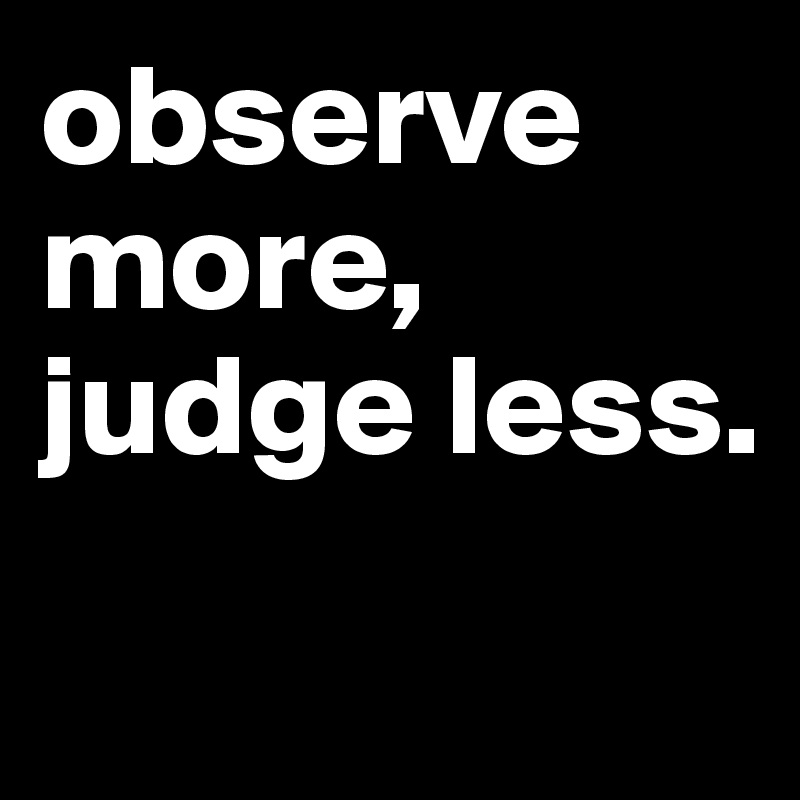 observe more, judge less.
