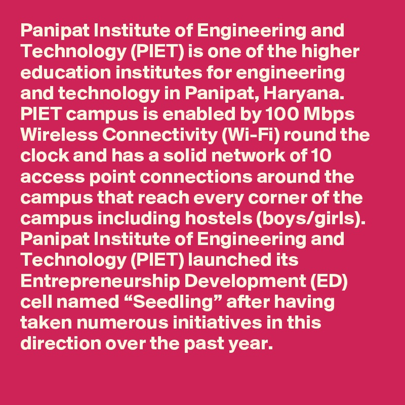 Panipat Institute of Engineering and Technology (PIET) is one of the higher education institutes for engineering and technology in Panipat, Haryana. PIET campus is enabled by 100 Mbps Wireless Connectivity (Wi-Fi) round the clock and has a solid network of 10 access point connections around the campus that reach every corner of the campus including hostels (boys/girls). Panipat Institute of Engineering and Technology (PIET) launched its Entrepreneurship Development (ED) cell named “Seedling” after having taken numerous initiatives in this direction over the past year.