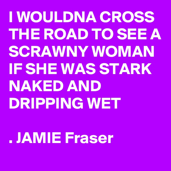 I WOULDNA CROSS THE ROAD TO SEE A SCRAWNY WOMAN IF SHE WAS STARK NAKED AND
DRIPPING WET

. JAMIE Fraser