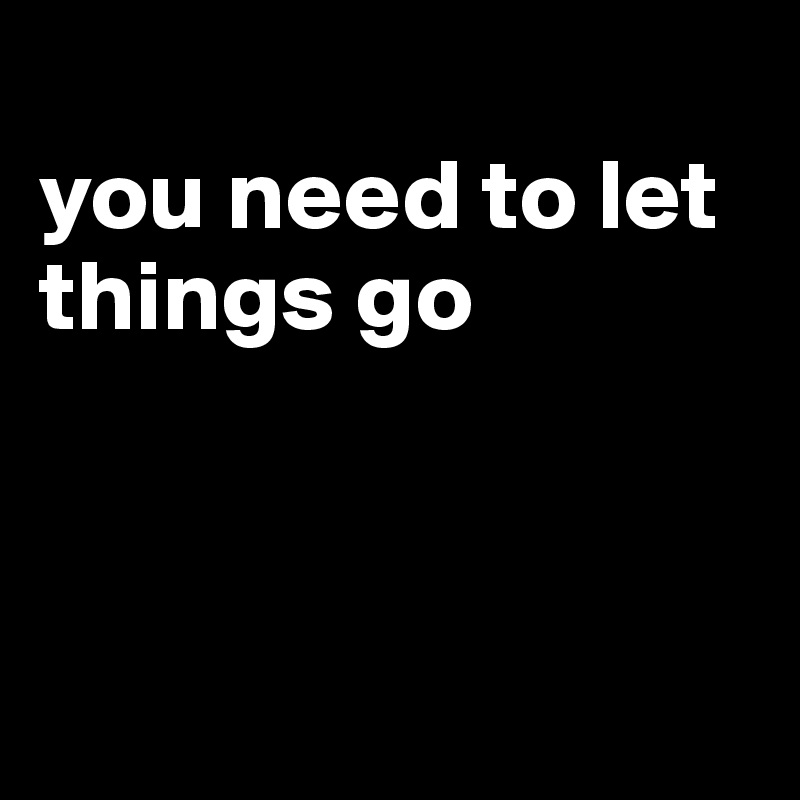 
you need to let things go



