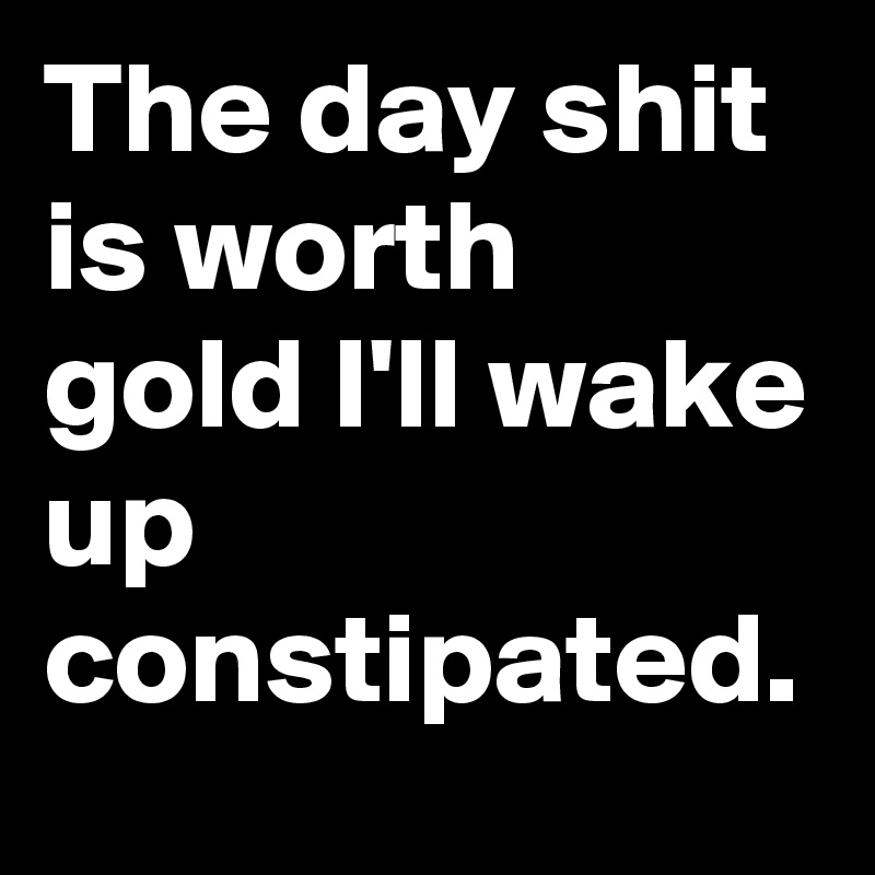 The day shit is worth gold I'll wake up constipated.