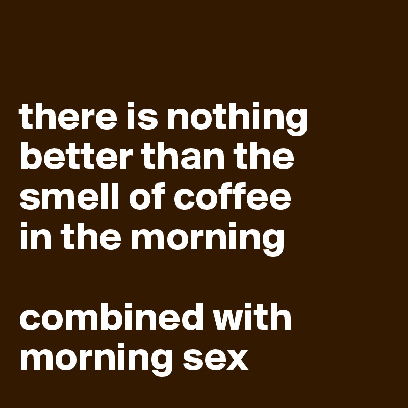

there is nothing better than the smell of coffee
in the morning 

combined with morning sex
