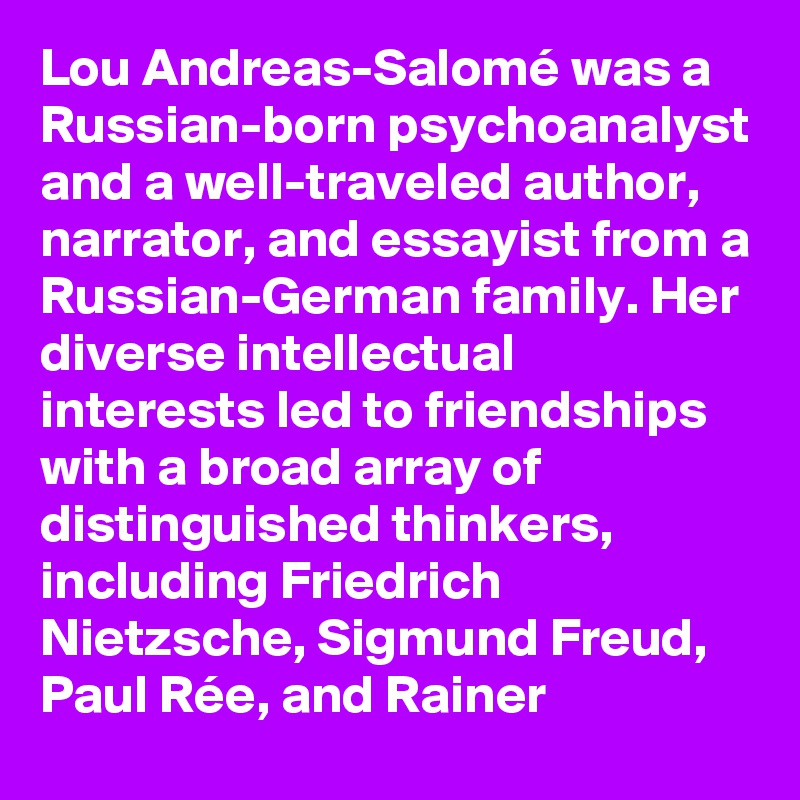 Lou Andreas-Salomé was a Russian-born psychoanalyst and a well-traveled author, narrator, and essayist from a Russian-German family. Her diverse intellectual interests led to friendships with a broad array of distinguished thinkers, including Friedrich Nietzsche, Sigmund Freud, Paul Rée, and Rainer