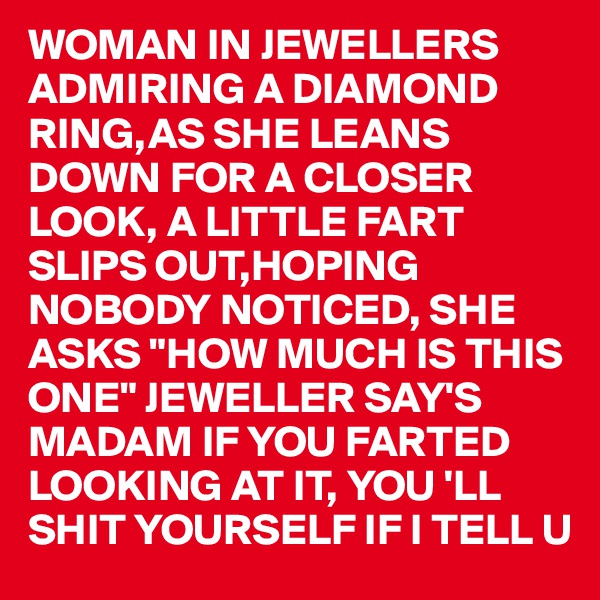 WOMAN IN JEWELLERS ADMIRING A DIAMOND RING,AS SHE LEANS DOWN FOR A CLOSER LOOK, A LITTLE FART SLIPS OUT,HOPING NOBODY NOTICED, SHE ASKS "HOW MUCH IS THIS ONE" JEWELLER SAY'S 
MADAM IF YOU FARTED 
LOOKING AT IT, YOU 'LL SHIT YOURSELF IF I TELL U       