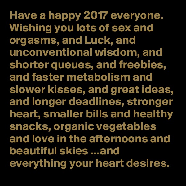 Have a happy 2017 everyone. Wishing you lots of sex and orgasms, and Luck, and unconventional wisdom, and shorter queues, and freebies, and faster metabolism and slower kisses, and great ideas, and longer deadlines, stronger heart, smaller bills and healthy snacks, organic vegetables and love in the afternoons and beautiful skies ...and everything your heart desires. 