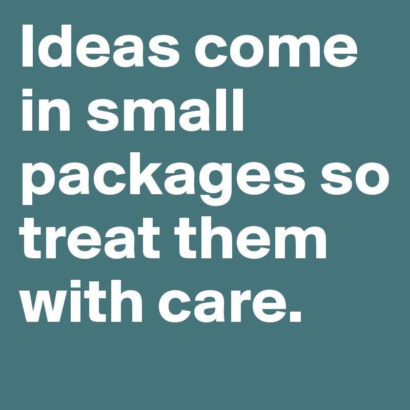 Ideas come in small packages so treat them with care.