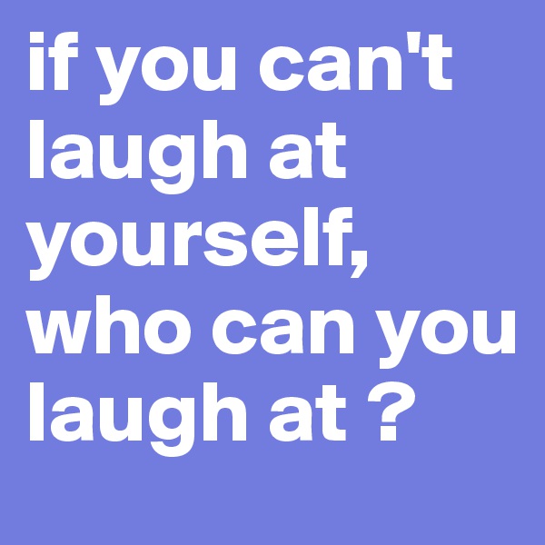 if you can't laugh at yourself, who can you laugh at ? 