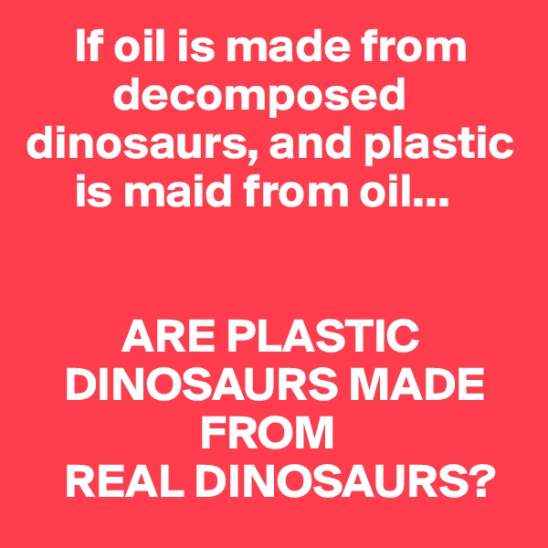      If oil is made from 
         decomposed 
dinosaurs, and plastic 
     is maid from oil...


          ARE PLASTIC 
    DINOSAURS MADE 
                  FROM 
    REAL DINOSAURS?