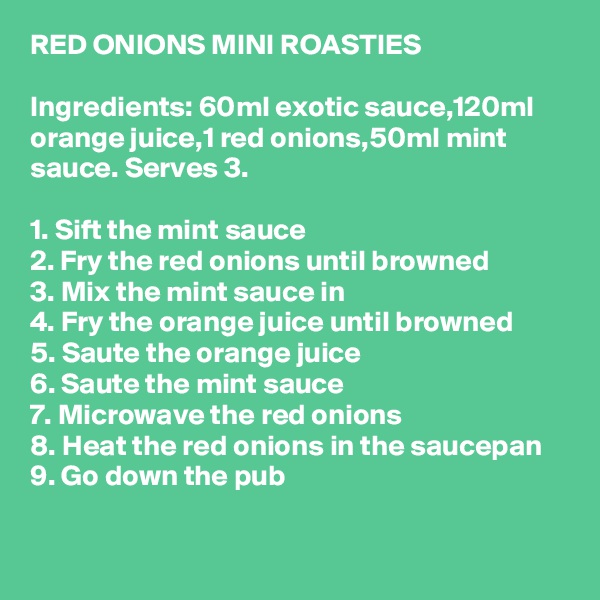 RED ONIONS MINI ROASTIES

Ingredients: 60ml exotic sauce,120ml orange juice,1 red onions,50ml mint sauce. Serves 3.

1. Sift the mint sauce
2. Fry the red onions until browned
3. Mix the mint sauce in
4. Fry the orange juice until browned
5. Saute the orange juice
6. Saute the mint sauce
7. Microwave the red onions
8. Heat the red onions in the saucepan
9. Go down the pub