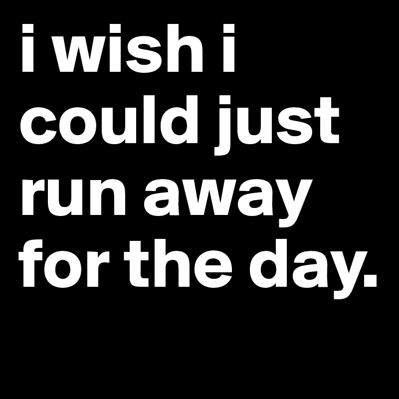 i wish i could just run away for the day.