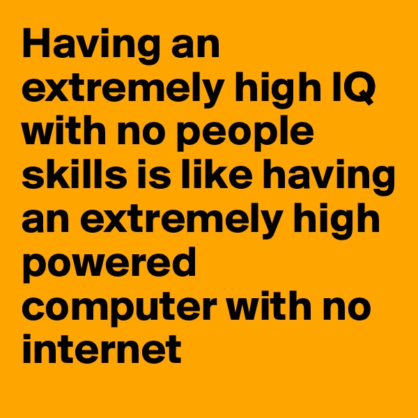 Having an extremely high IQ with no people skills is like having an extremely high powered computer with no internet