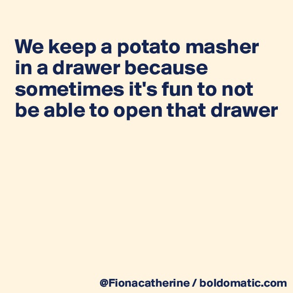 
We keep a potato masher
in a drawer because 
sometimes it's fun to not
be able to open that drawer






