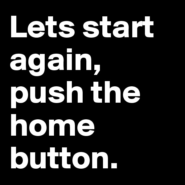 Lets start again,
push the home button.