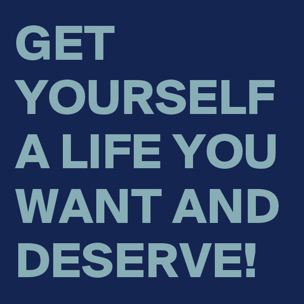 GET YOURSELF A LIFE YOU WANT AND DESERVE!