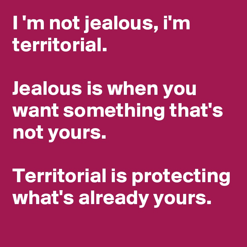 I 'm not jealous, i'm territorial.

Jealous is when you want something that's not yours.

Territorial is protecting what's already yours.