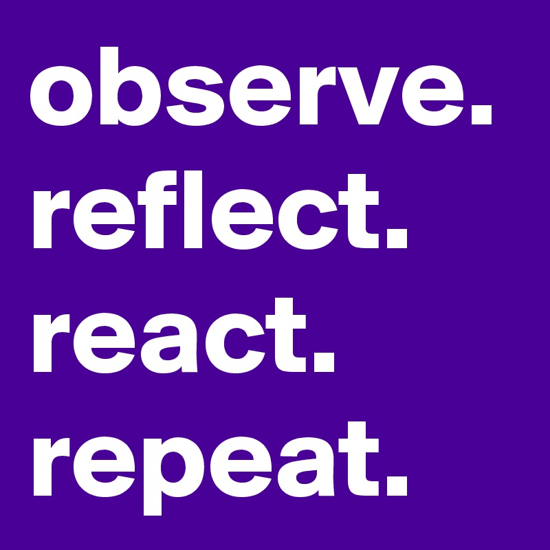 observe. reflect. react.
repeat.
