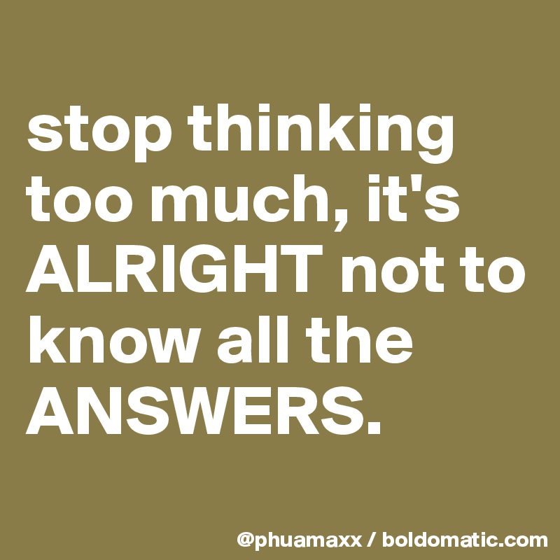 
stop thinking too much, it's ALRIGHT not to know all the ANSWERS.

