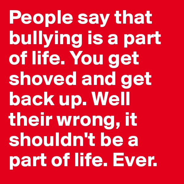 People say that bullying is a part of life. You get shoved and get back up. Well their wrong, it shouldn't be a part of life. Ever.