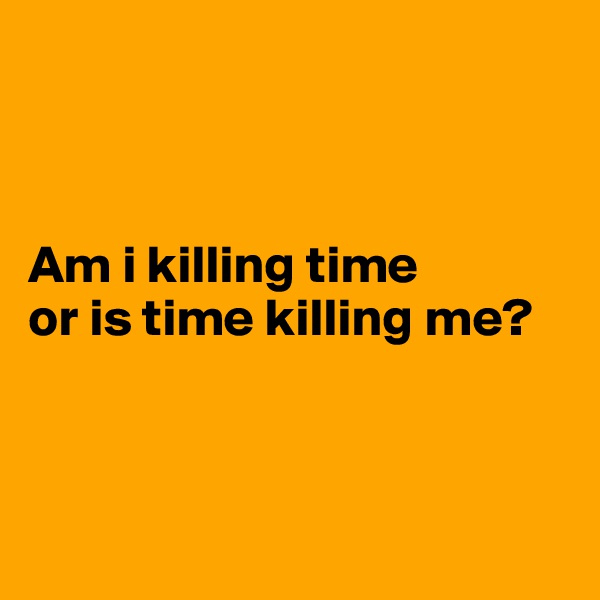 



Am i killing time 
or is time killing me? 



