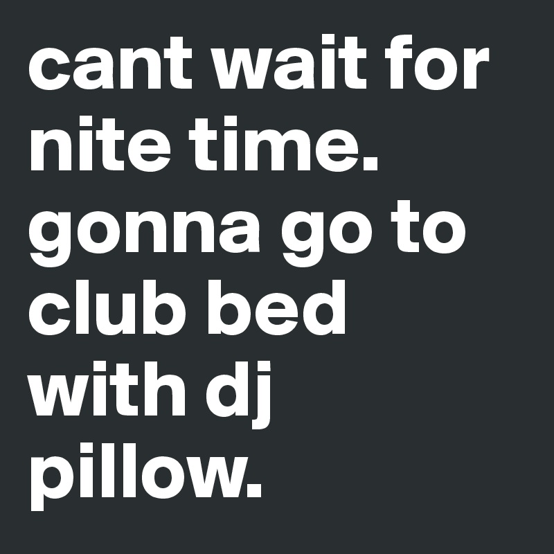 cant wait for nite time. gonna go to club bed with dj pillow. 
