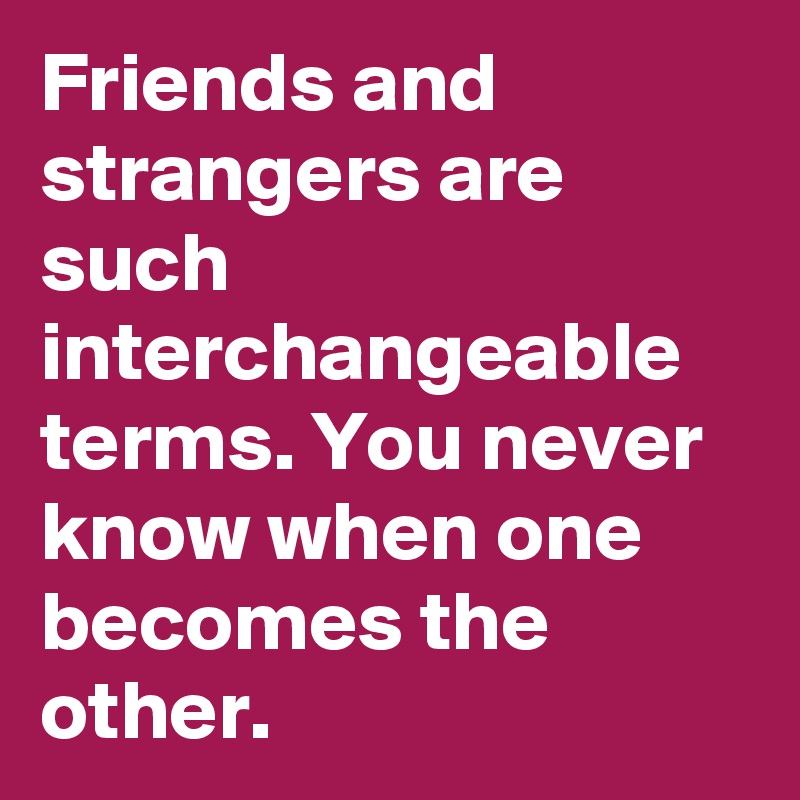 Friends and strangers are such interchangeable terms. You never know when one becomes the other.