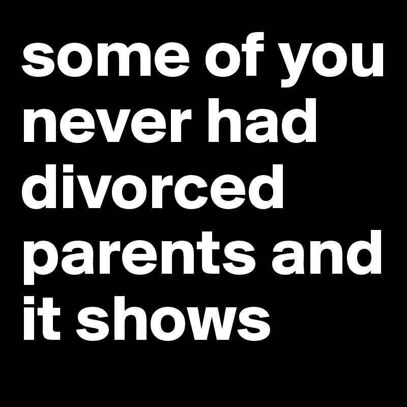 some of you never had divorced parents and it shows