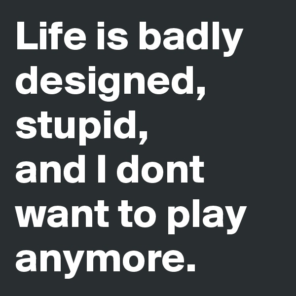 Life is badly designed, stupid,
and I dont want to play anymore.