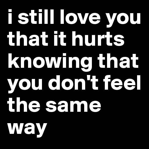 i still love you that it hurts knowing that you don't feel the same way