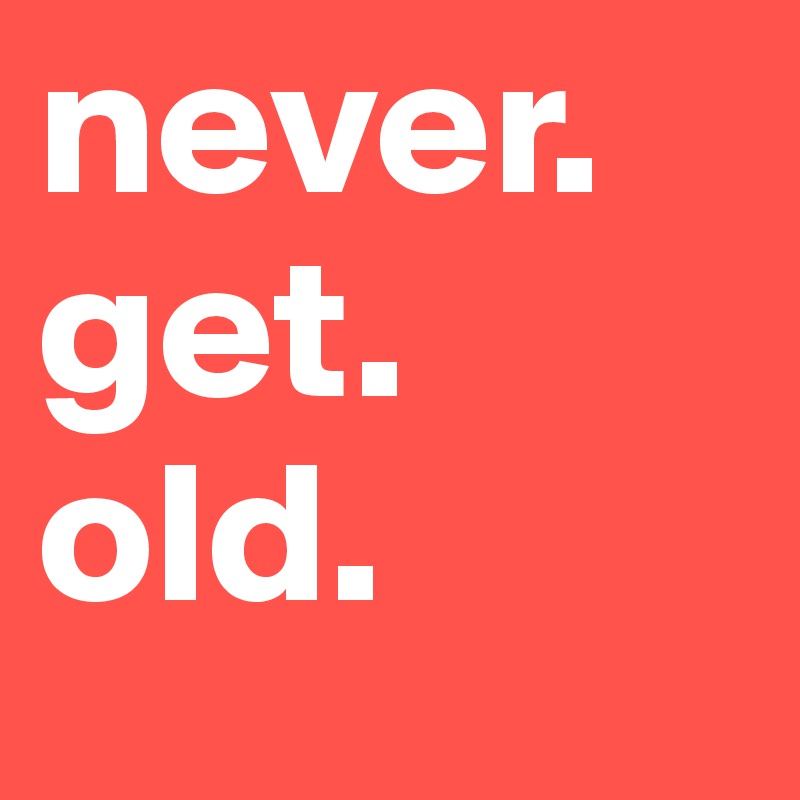 never. 
get. 
old. 