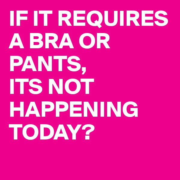 IF IT REQUIRES A BRA OR PANTS,
ITS NOT HAPPENING TODAY? 

