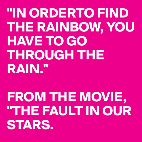 "IN ORDERTO FIND THE RAINBOW, YOU HAVE TO GO THROUGH THE RAIN."

FROM THE MOVIE, "THE FAULT IN OUR STARS.