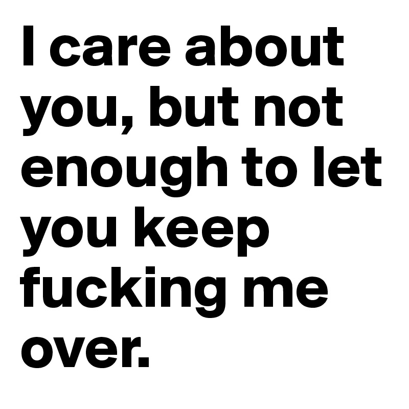 I care about you, but not enough to let you keep fucking me over. 