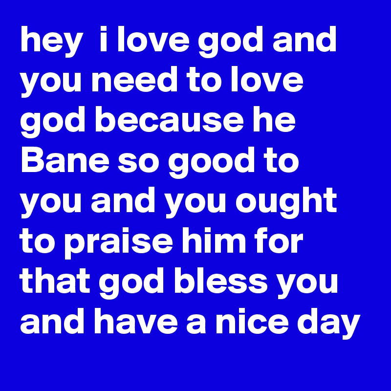 hey  i love god and you need to love god because he Bane so good to you and you ought to praise him for that god bless you and have a nice day
