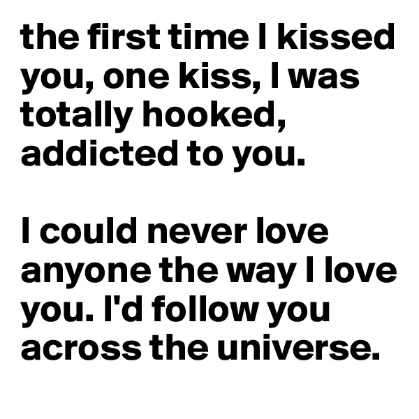 the first time I kissed you, one kiss, I was totally hooked, addicted to you. 

I could never love anyone the way I love you. I'd follow you across the universe. 