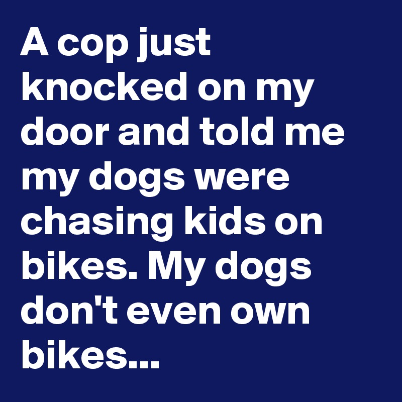 A cop just knocked on my door and told me my dogs were chasing kids on bikes. My dogs don't even own bikes...