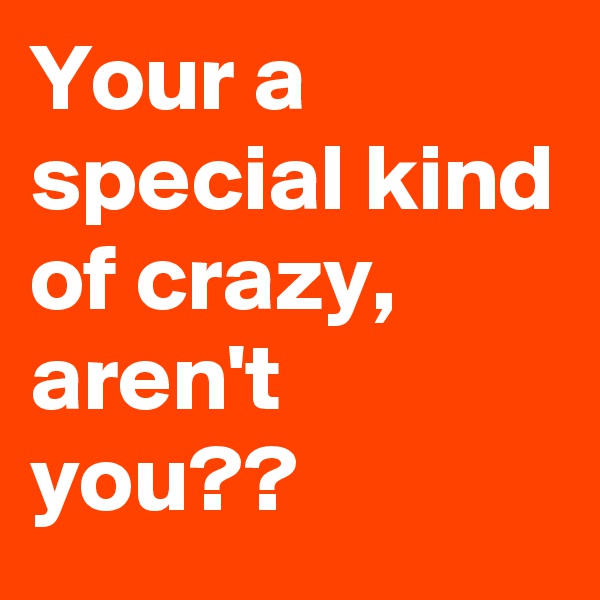 Your a special kind of crazy, aren't you??
