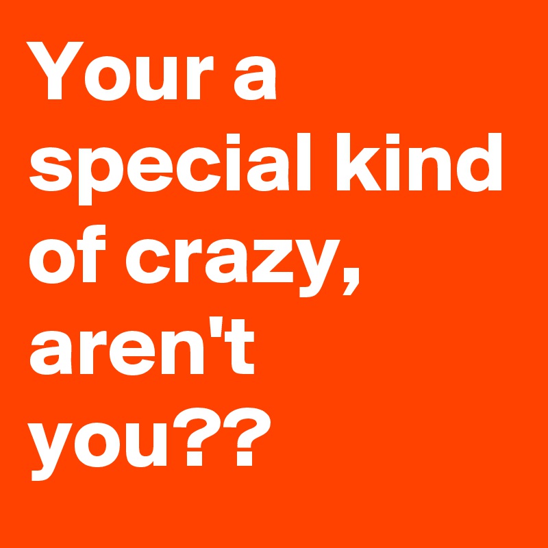 Your a special kind of crazy, aren't you??