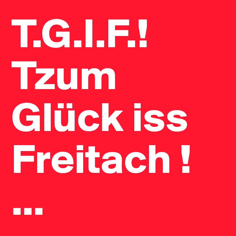 T.G.I.F.!
Tzum Glück iss Freitach !
...