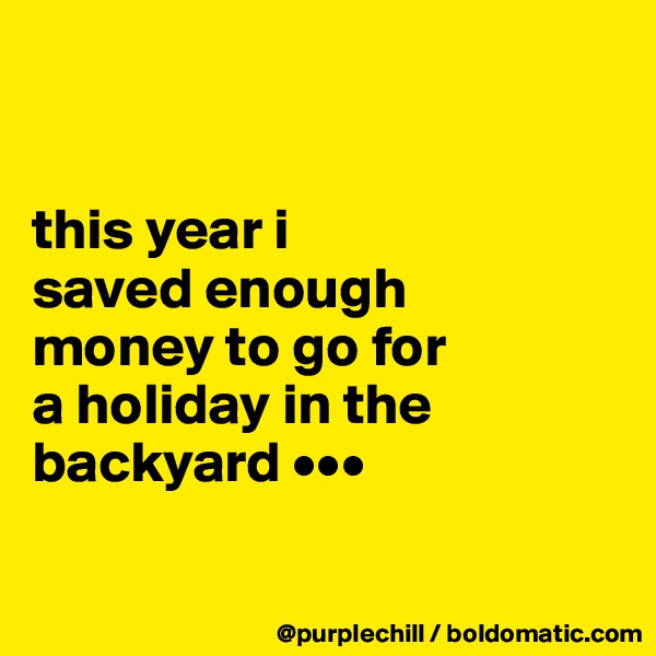 


this year i
saved enough 
money to go for 
a holiday in the 
backyard •••

