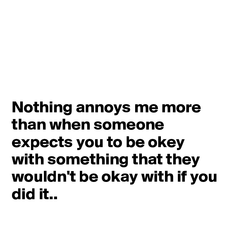 




Nothing annoys me more than when someone expects you to be okey with something that they wouldn't be okay with if you did it..
