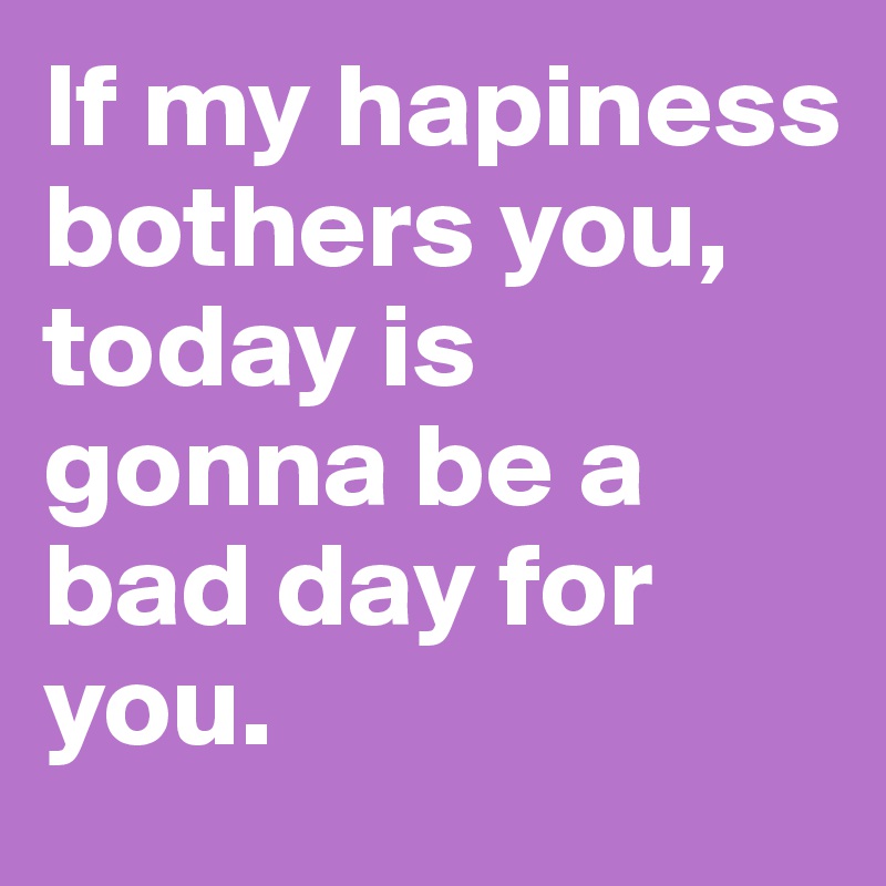 If my hapiness bothers you, today is gonna be a bad day for you. 