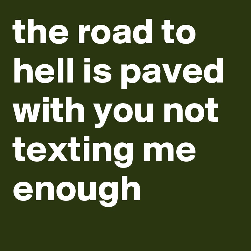 the road to hell is paved with you not texting me enough