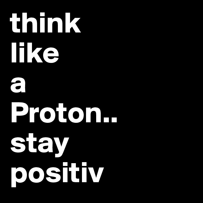 think 
like
a
Proton..
stay
positiv