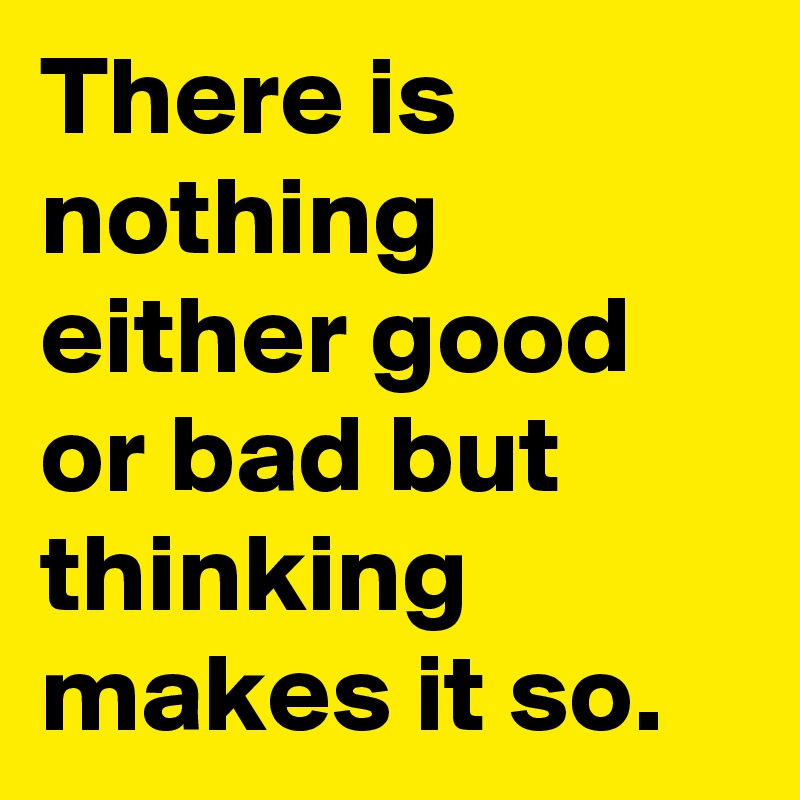 There is nothing either good or bad but thinking makes it so.