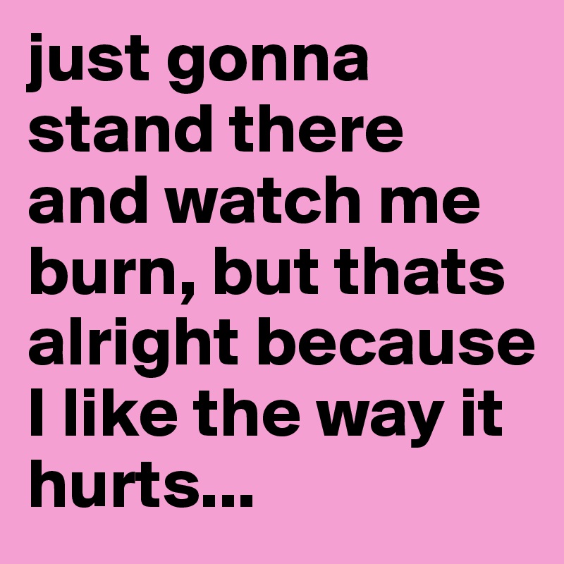 just gonna stand there and watch me burn, but thats alright because I like the way it hurts...